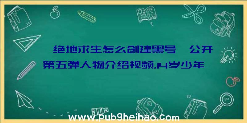 《绝地求生怎么创建黑号》公开第五弹人物介绍视频，14岁少年首席技术研究员亮相